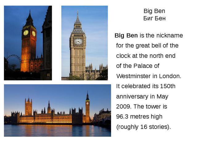 Big Ben Биг Бен Big Ben is the nickname for the great bell of the clock at the north end of the Palace of Westminster in London. It celebrated its 150th anniversary in May 2009. The tower is 96.3 metres high (roughly 16 stories).