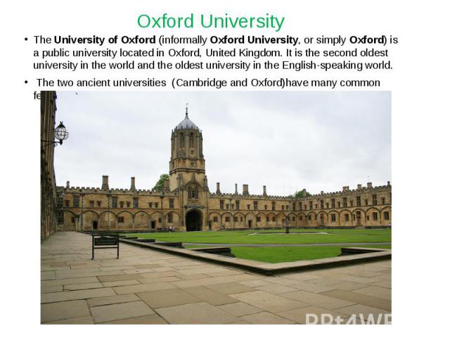 Oxford University The University of Oxford (informally Oxford University, or simply Oxford) is a public university located in Oxford, United Kingdom. It is the second oldest university in the world and the oldest university in the English-speaking w…