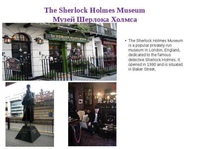 The Sherlock Holmes Museum Музей Шерлока Холмса The Sherlock Holmes Museum is a popular privately-run museum in London, England, dedicated to the famous detective Sherlock Holmes. It opened in 1990 and is situated in Baker Street.