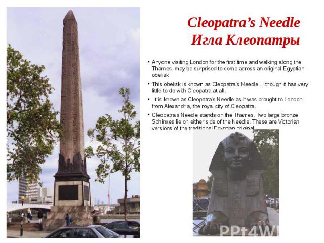 Cleopatra’s Needle Игла Клеопатры Anyone visiting London for the first time and walking along the Thames may be surprised to come across an original Egyptian obelisk. This obelisk is known as Cleopatra's Needle …though it has very little to do with …