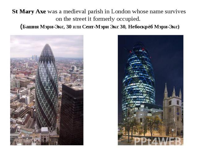 St Mary Axe was a medieval parish in London whose name survives on the street it formerly occupied. (Башня Мэри-Экс, 30 или Сент-Мэри Экс 30, Небоскрёб Мэри-Экс)