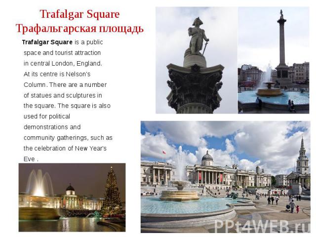 Trafalgar Square Трафальгарская площадь Trafalgar Square is a public space and tourist attraction in central London, England. At its centre is Nelson's Column. There are a number of statues and sculptures in the square. The square is also used for p…
