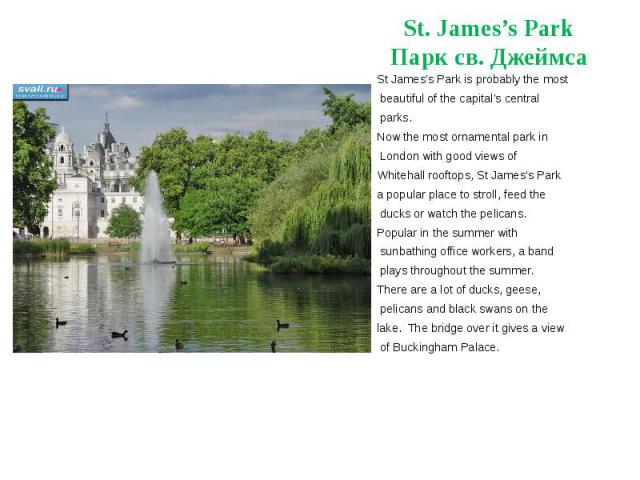 St. James’s Park Парк св. Джеймса St James's Park is probably the most beautiful of the capital's central parks.    Now the most ornamental park in London with good views of Whitehall rooftops, St James's Park a popular place to stroll, fe…