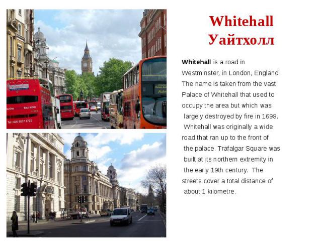 Whitehall Уайтхолл Whitehall is a road in Westminster, in London, England The name is taken from the vast Palace of Whitehall that used to occupy the area but which was largely destroyed by fire in 1698. Whitehall was originally a wide road that ran…