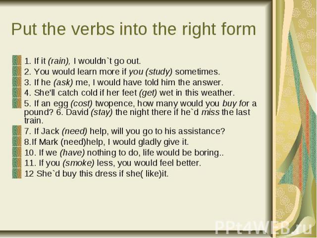 Put the verbs into the right form 1. If it (rain), I wouldn`t go out. 2. You would learn more if you (study) sometimes. 3. If he (ask) me, I would have told him the answer. 4. She'll catch cold if her feet (get) wet in this weather. 5. If an egg (co…