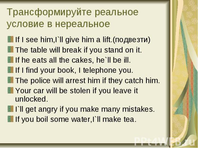 Трансформируйте реальное условие в нереальное If I see him,I`ll give him a lift.(подвезти) The table will break if you stand on it. If he eats all the cakes, he`ll be ill. If I find your book, I telephone you. The police will arrest him if they catc…