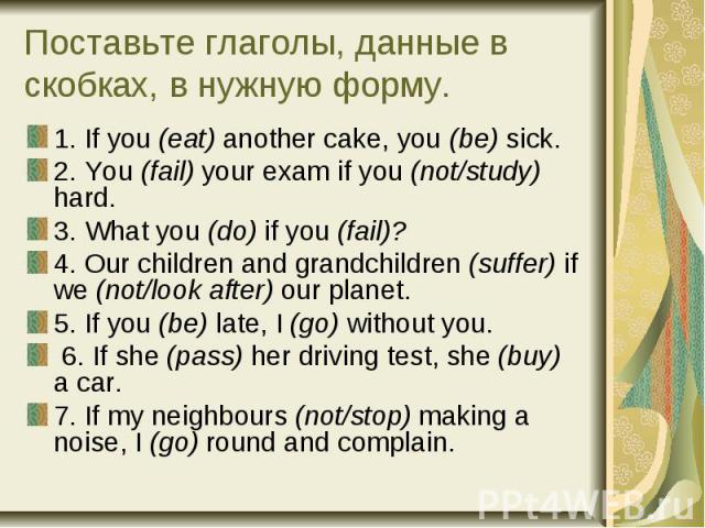 Поставьте глаголы, данные в скобках, в нужную форму. 1. If you (eat) another cake, you (be) sick. 2. You (fail) your exam if you (not/study) hard. 3. What you (do) if you (fail)? 4. Our children and grandchildren (suffer) if we (not/look after) our …