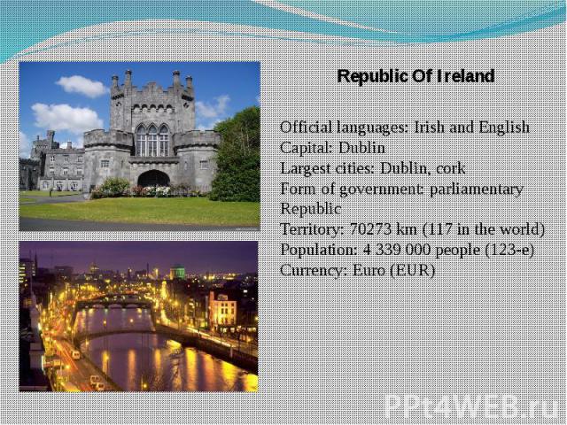 Republic Of Ireland Republic Of Ireland Official languages: Irish and English Capital: Dublin Largest cities: Dublin, cork Form of government: parliamentary Republic Territory: 70273 km (117 in the world) Population: 4 339 000 people (123-e) Currenc…