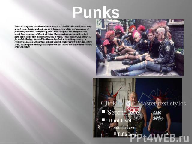 Punks Punks, as a separate subculture began to form in 1930, while still existed such a thing as rock music, but it was already started to become a way of life and appearance of followers of this trend. Birthplace of punk - this is England. The firs…