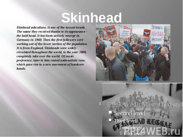Skinhead Skinhead subculture, is one of the newest trends. The name they received thanks to its appearance - the bald head. It has been actively emerge in Germany in 1960. Then the first followers were working out of the lower section of the populat…