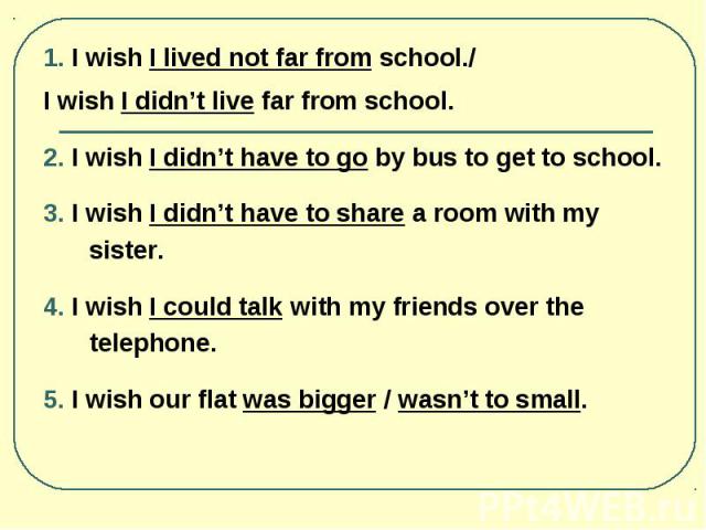 1. I wish I lived not far from school./ 1. I wish I lived not far from school./ I wish I didn’t live far from school. 2. I wish I didn’t have to go by bus to get to school. 3. I wish I didn’t have to share a room with my sister. 4. I wish I could ta…