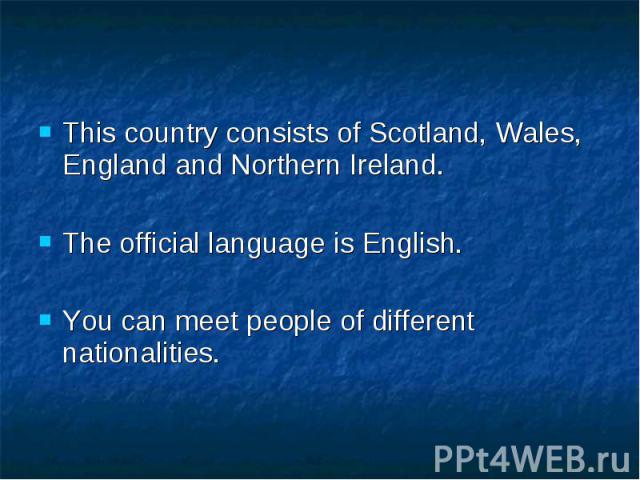 This country consists of Scotland, Wales, England and Northern Ireland. The official language is English. You can meet people of different nationalities.