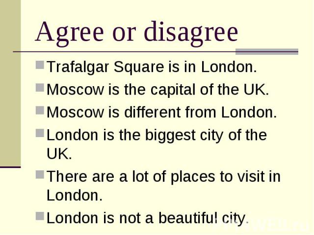Agree or disagree Trafalgar Square is in London. Moscow is the capital of the UK. Moscow is different from London. London is the biggest city of the UK. There are a lot of places to visit in London. London is not a beautiful city.
