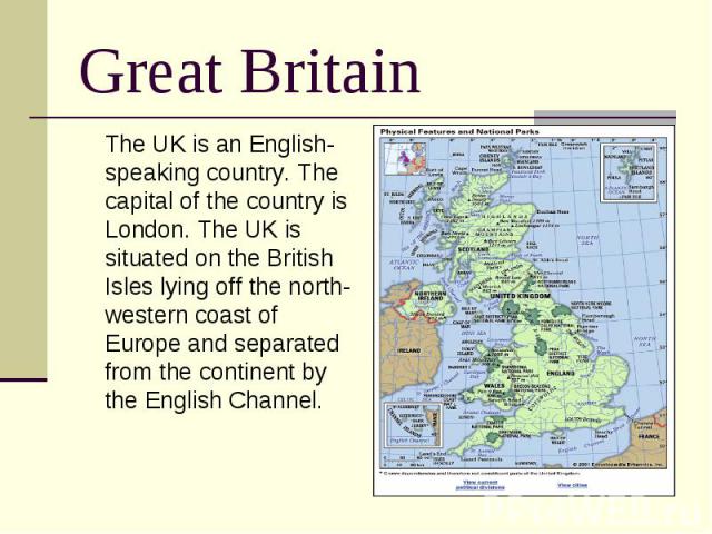 Great Britain The UK is an English-speaking country. The capital of the country is London. The UK is situated on the British Isles lying off the north-western coast of Europe and separated from the continent by the English Channel.