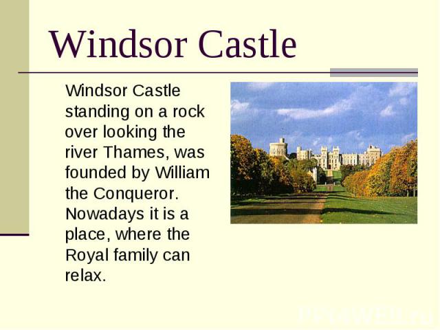 Windsor Castle Windsor Castle standing on a rock over looking the river Thames, was founded by William the Conqueror. Nowadays it is a place, where the Royal family can relax.