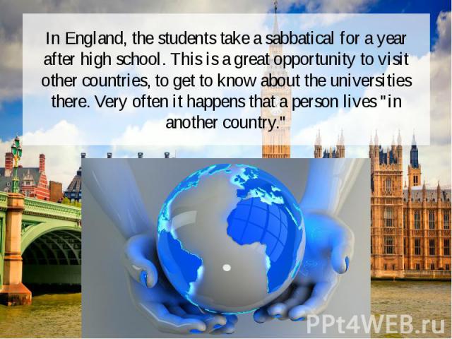 In England, the students take a sabbatical for a year after high school. This is a great opportunity to visit other countries, to get to know about the universities there. Very often it happens that a person lives "in another country."