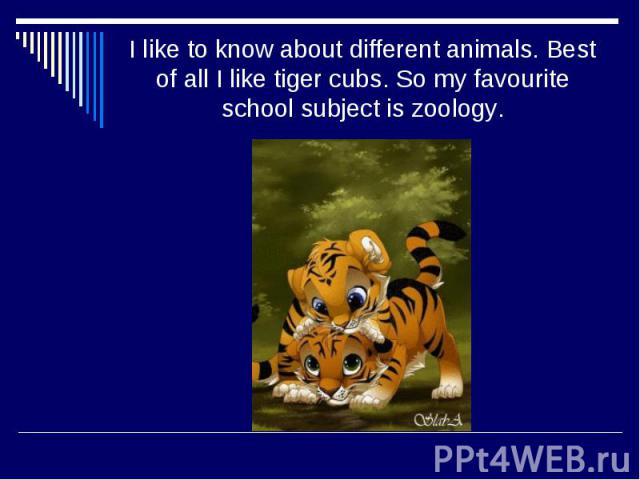 I like to know about different animals. Best of all I like tiger cubs. So my favourite school subject is zoology.