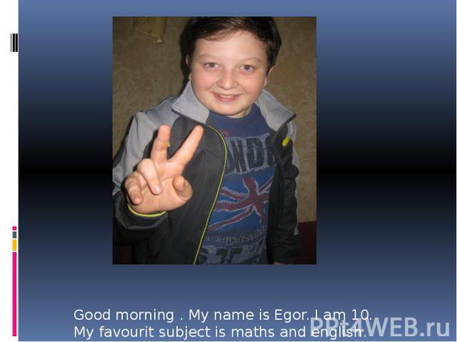 Good morning . My name is Egor. I am 10. My favourit subject is maths and english.