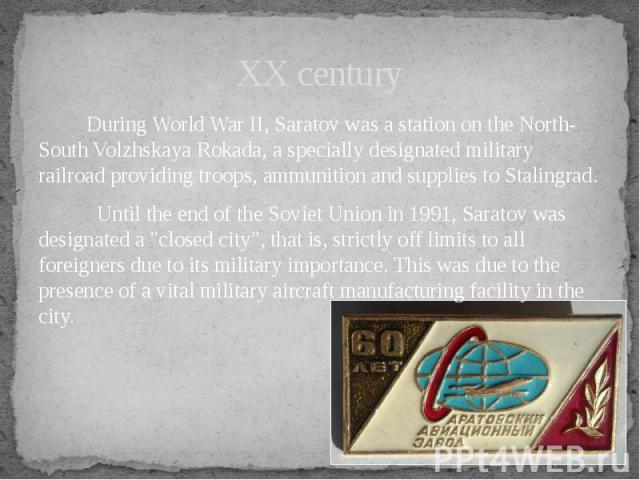 XX century During World War II, Saratov was a station on the North-South Volzhskaya Rokada, a specially designated military railroad providing troops, ammunition and supplies to Stalingrad. Until the end of the Soviet Union in 1991, S…