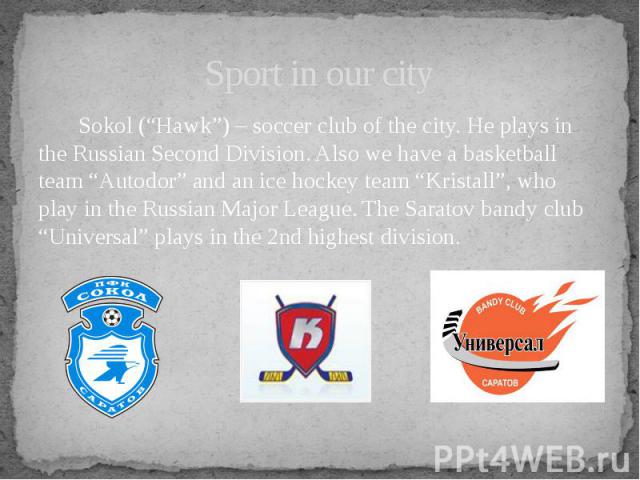 Sport in our city Sokol (“Hawk”) – soccer club of the city. He plays in the Russian Second Division. Also we have a basketball team “Autodor” and an ice hockey team “Kristall”, who play in the Russian Major League. The Saratov bandy club “Universal”…