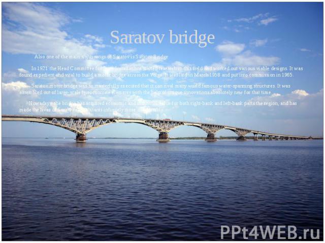 Saratov bridge Also one of the main sightseengs of Saratov is Saratov Bridge In 1921 the Head Committee for State Installations started research in this field and worked out various viable designs. It was found expedient and vital to build a motor b…