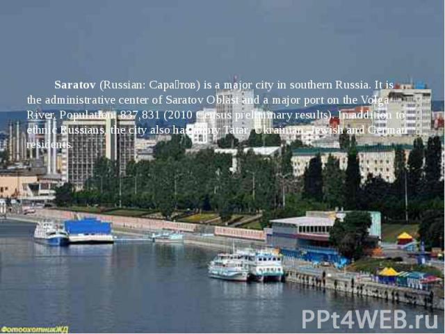 Saratov (Russian: Сара тов) is a major city in southern Russia. It is the administrative center of Saratov Oblast and a major port on the Volga River. Population: 837,831 (2010 Census preliminary res…