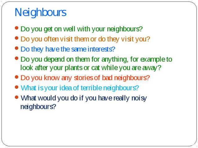 Do you get on well with your neighbours? Do you get on well with your neighbours? Do you often visit them or do they visit you? Do they have the same interests? Do you depend on them for anything, for example to look after your plants or cat while y…