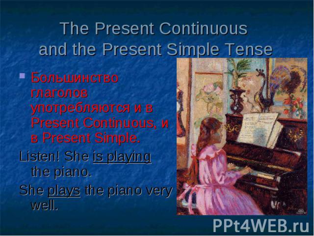 The Present Continuous and the Present Simple Tense Большинство глаголов употребляются и в Present Continuous, и в Present Simple. Listen! She is playing the piano. She plays the piano very well.