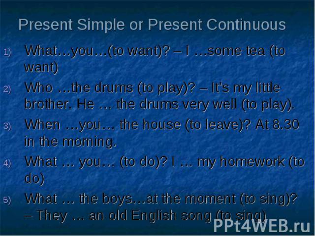 Present Simple or Present Continuous What…you…(to want)? – I …some tea (to want) Who …the drums (to play)? – It’s my little brother. He … the drums very well (to play). When …you… the house (to leave)? At 8.30 in the morning. What … you… (to do)? I …