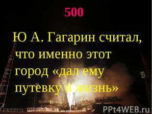 500 Ю А. Гагарин считал, что именно этот город «дал ему путевку в жизнь»