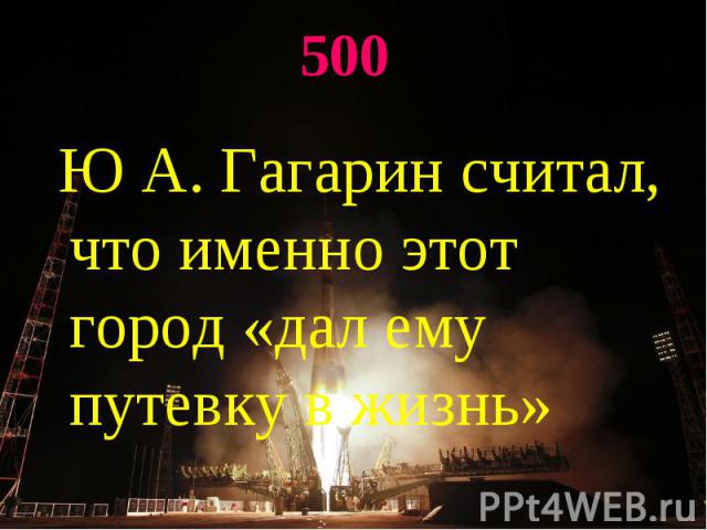 500 Ю А. Гагарин считал, что именно этот город «дал ему путевку в жизнь»