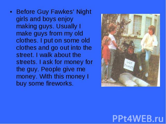 Before Guy Fawkes’ Night girls and boys enjoy making guys. Usually I make guys from my old clothes. I put on some old clothes and go out into the street. I walk about the streets. I ask for money for the guy. People give me money. With this money I …