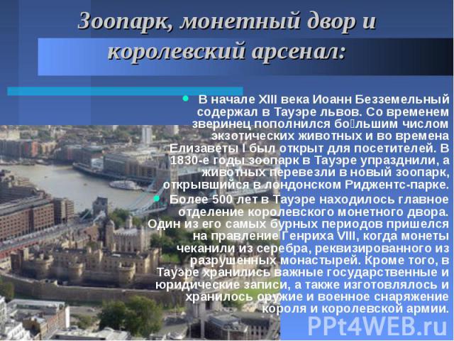 Зоопарк, монетный двор и королевский арсенал: В начале XIII века Иоанн Безземельный содержал в Тауэре львов. Со временем зверинец пополнился бо льшим числом экзотических животных и во времена Елизаветы I был открыт для посетителей. В 1830-е годы зоо…