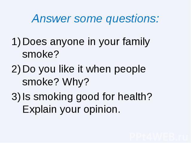 Answer some questions: Does anyone in your family smoke? Do you like it when people smoke? Why? Is smoking good for health? Explain your opinion.