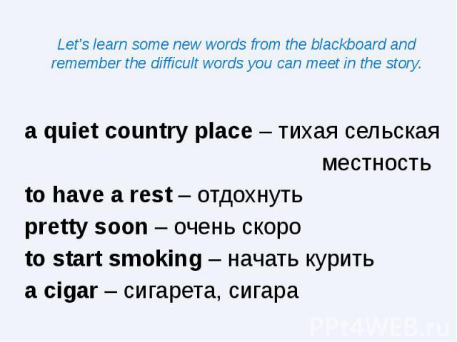 Let’s learn some new words from the blackboard and remember the difficult words you can meet in the story. a quiet country place – тихая сельская местность to have a rest – отдохнуть pretty soon – очень скоро to start smoking – начать курить a cigar…