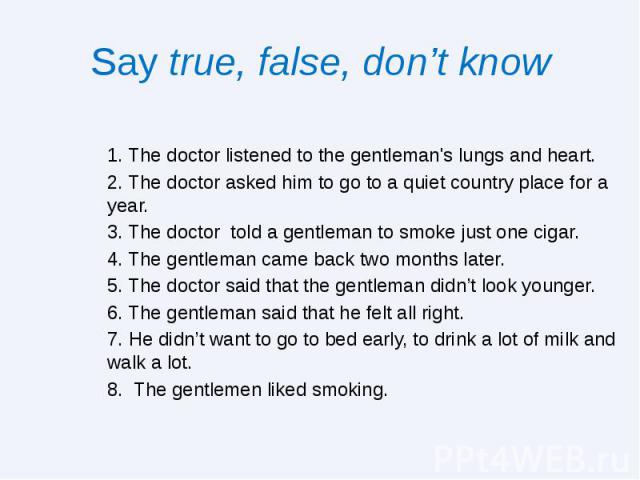 Say true, false, don’t know 1. The doctor listened to the gentleman's lungs and heart. 2. The doctor asked him to go to a quiet country place for a year. 3. The doctor told a gentleman to smoke just one cigar. 4. The gentleman came back two months l…