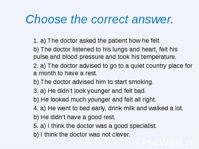 Choose the correct answer. 1. a) The doctor asked the patient how he felt. b) The doctor listened to his lungs and heart, felt his pulse and blood pressure and took his temperature. 2. a) The doctor advised to go to a quiet country place for a month…