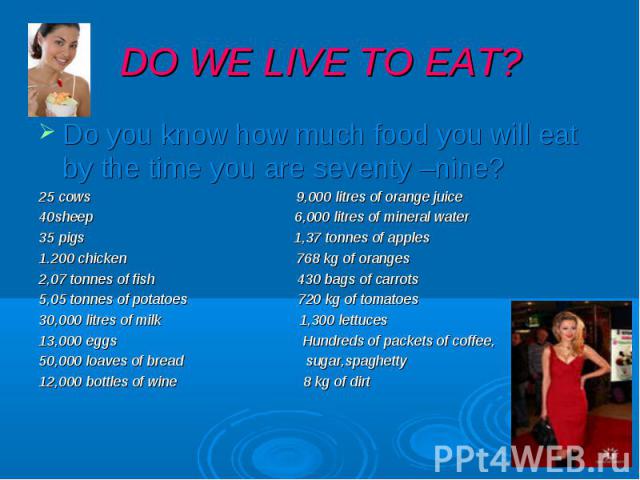 DO WE LIVE TO EAT? Do you know how much food you will eat by the time you are seventy –nine? 25 cows 9,000 litres of orange juice 40sheep 6,000 litres of mineral water 35 pigs 1,37 tonnes of apples 1.200 chicken 768 kg of oranges 2,07 tonnes of fish…