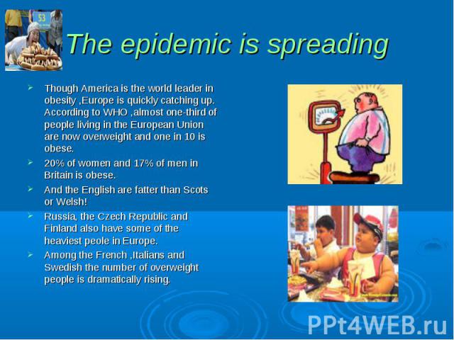 The epidemic is spreading Though America is the world leader in obesity ,Europe is quickly catching up. According to WHO ,almost one-third of people living in the European Union are now overweight and one in 10 is obese. 20% of women and 17% of men …