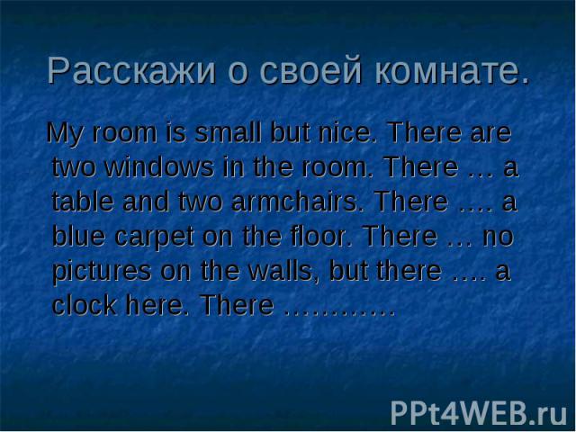 Расскажи о своей комнате. My room is small but nice. There are two windows in the room. There … a table and two armchairs. There …. a blue carpet on the floor. There … no pictures on the walls, but there …. a clock here. There …………