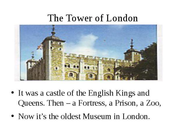 The Tower of London It was a castle of the English Kings and Queens. Then – a Fortress, a Prison, a Zoo, Now it’s the oldest Museum in London.