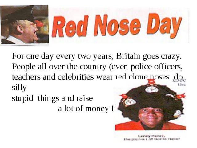 For one day every two years, Britain goes crazy. People all over the country (even police officers, teachers and celebrities wear red clone noses, do silly stupid things and raise a lot of money for charity.