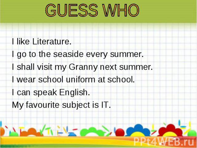 I like Literature. I like Literature. I go to the seaside every summer. I shall visit my Granny next summer. I wear school uniform at school. I can speak English. My favourite subject is IT.
