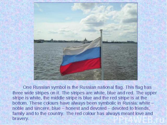 One Russian symbol is the Russian national flag. This flag has three wide stripes on it. The stripes are white, blue and red. The upper stripe is white, the middle stripe is blue and the red stripe is at the bottom. These colours have always been sy…