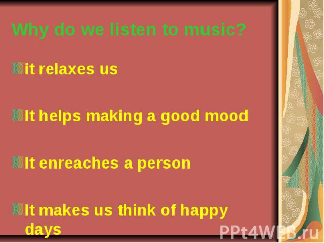 Why do we listen to music? it relaxes us It helps making a good mood It enreaches a person It makes us think of happy days