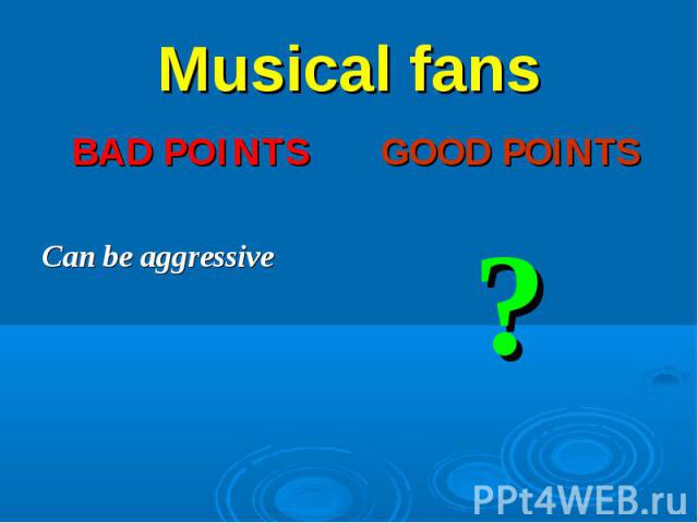 Musical fans BAD POINTS Can be aggressive