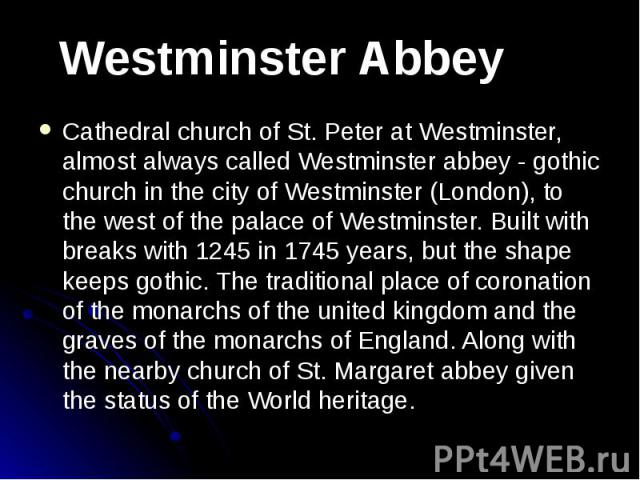 Cathedral church of St. Peter at Westminster, almost always called Westminster abbey - gothic church in the city of Westminster (London), to the west of the palace of Westminster. Built with breaks with 1245 in 1745 years, but the shape keeps gothic…