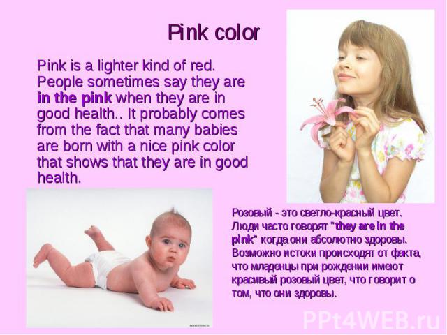 Pink color Pink is a lighter kind of red. People sometimes say they are in the pink when they are in good health.. It probably comes from the fact that many babies are born with a nice pink color that shows that they are in good health.
