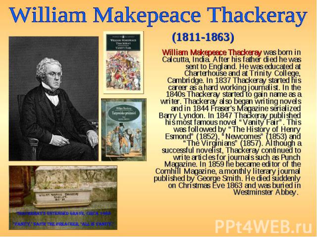 William Makepeace Thackeray was born in Calcutta, India. After his father died he was sent to England. He was educated at Charterhouse and at Trinity College, Cambridge. In 1837 Thackeray started his career as a hard working journalist. In the 1840s…