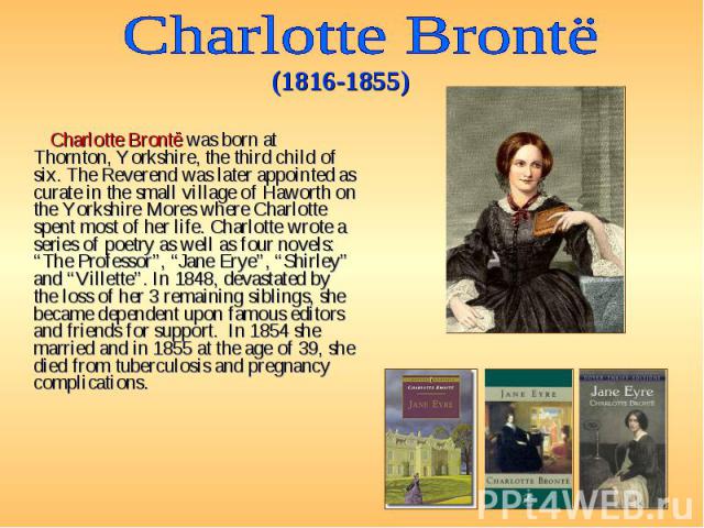 Charlotte Brontë was born at Thornton, Yorkshire, the third child of six. The Reverend was later appointed as curate in the small village of Haworth on the Yorkshire Mores where Charlotte spent most of her life. Charlotte wrote a series of poetry as…